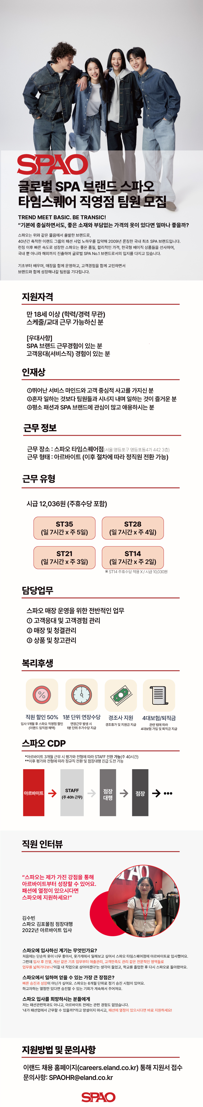 지원자격 만 18세 이상 (학력/경력 무관) 스케줄/교대근무 가능하신 분 [우대사항] SPA 브랜드 근무경험이 있는 분 고객응대(서비스직) 경험이 있는 분 인재상 1뛰어난 서비스 마인드와 고객 중심적 사고를 가지신 분 2혼자 일하는 것보다 팀원들과 시너지 내며 일하는 것이 즐거운 분 3평소 패션과 SPA 브랜드에 관심이 많고 애용하시는 분 근무정보 근무장소 : 스파오 타임스퀘어점(서울 영등포구 영등포동4가 442 3층) 근무형태: 아르바이트 (이후 절차에 따라 정직원 전환 가능) 근무유형 시급 12,036원 (주휴수당 포함) ST35 ST28 (일 7시간 주5일) (일7시간 x 주4일) ST21 (일7시간 x 주 3일) ST14 (일 7시간 x 주2일) ※ST14 주휴수당 적용 X / 시급 10,030원 담당업무 스파오 매장 운영을 위한 전반적인 업무 1 고객응대 및 고객경험관리 2 매장 및 청결관리 3 상품 및 창고관리 복리후생 직원 할인 50% 1분 단위 연장수당 경조사 지원 4대보험/퇴직금 입사 1개월 후 스파오 직영점 할인 연장근무 발생시 경조휴가 및 지원금 지급 관련법에 따라 (이랜드 임직원 혜택) 1분 단위 추가수당 지급 4대보험 가입 및 퇴직금 지급 스파오 CDP *아르바이트 3개월 근무시 평가와 전형에 따라 STAFF 전환 가능(주 40시간) **이후 평가와 전형에 따라 정규직 전환 및 점장대행 진급 도전 가능 아르바이트 STAFF (주40h근무) 직원 인터뷰 ↑ 점장 대행 "스파오는 제가 가진 강점을 통해 아르바이트부터 성장할 수 있어요. 패션에 열정이 있으시다면 스파오에 지원하세요!" 김수빈 스파오 김포몰점 점장대행 2022년 아르바이트 입사 ↑ 점장 0 CAD 스파오에 입사하신 계기는 무엇인가요? 처음에는 단순히 옷이 너무 좋아서, 옷가게에서 일해보고 싶어서 스파오 타임스퀘어점에 아르바이트로 입사했어요. 그런데 입사 후 진열, 계산 같은 기초 업무부터 매출관리, 고객만족도 관리 같은 전문적인 영역들로 업무를 넓혀가다보니 '이걸 내 직업으로 삼아야겠다'는 생각이 들었고, 학교를 졸업한 후 다시 스파오로 돌아왔어요. 스파오에서 일하며 얻을 수 있는 가장 큰 장점은? 빠른 승진과 성장이 아닌가 싶어요. 스파오는 6개월 단위로 정기 승진 시험이 있어요. 하고자하는 열정만 있다면 승진할 수 있는 기회가 계속해서 주어져요. 스파오 입사를 희망하시는 분들에게 저는 패션관련학과도 아니고, 아르바이트 전에는 관련 경험도 없었습니다. '내가 패션업에서 근무할 수 있을까?"라고 망설이지 마시고, 패션에 열정이 있으시다면 바로 지원하세요! 지원방법 및 문의사항 이랜드 채용 홈페이지(careers.eland.co.kr) 통해 지원서 접수 문의사항: SPAOHR@eland.co.kr SPAO