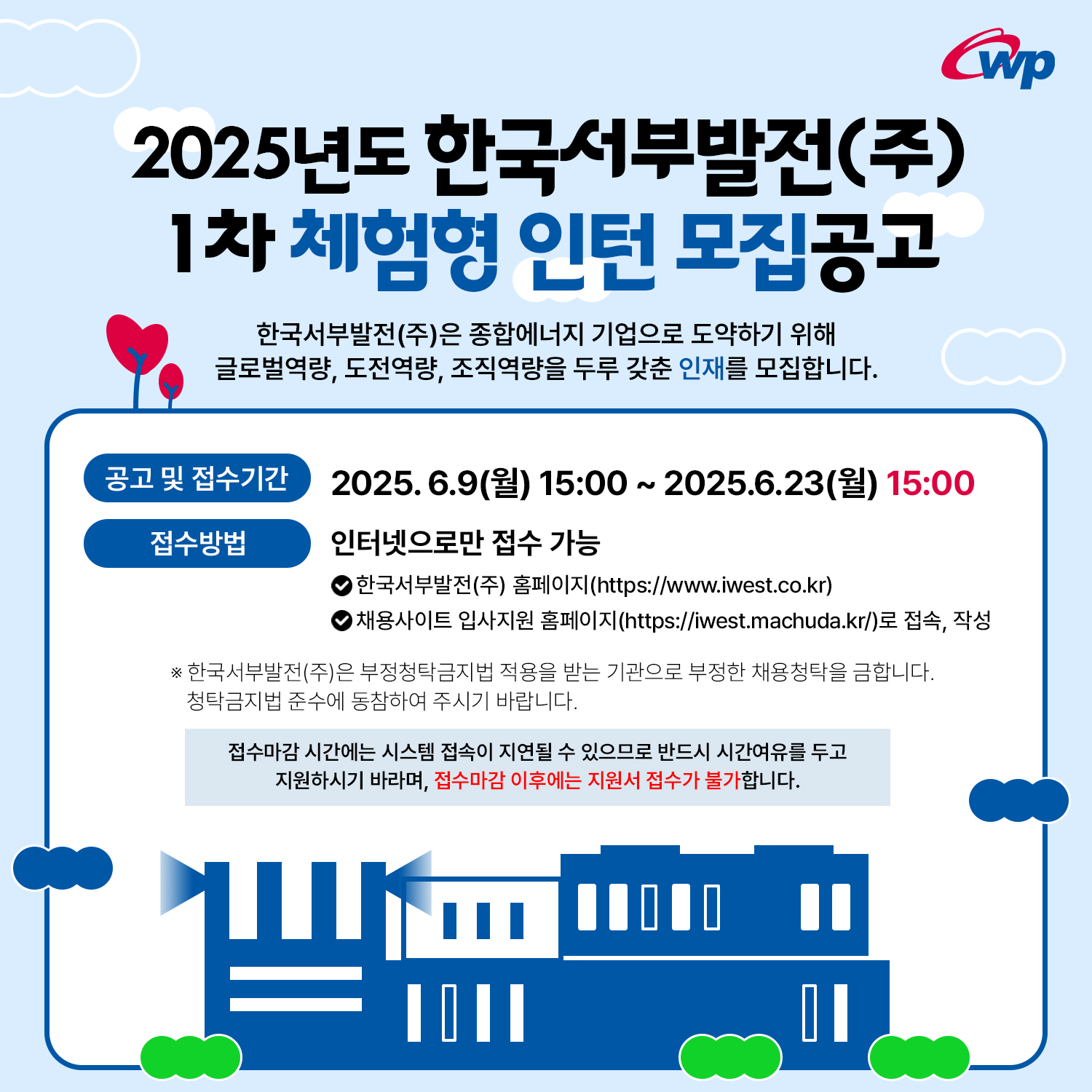 1차 체험형 인턴 모집공고 한국서부발전(주)은 종합에너지 기업으로 도약하기 위해 글로벌역량, 도전역량, 조직역량을 두루 갖춘 인재를 모집합니다. Cwp 공고 및 접수기간 접수방법 2025.6.9() 15:00 ~ 2025.6.23() 15:00 인터넷으로만 접수 가능 )한국서부발전(주) 홈페이지(https://www.iwest.co.kr) 채용사이트 입사지원 홈페이지(https://iwest.machuda.kr/)로 접속, 작성 ※ 한국서부발전(주)은 부정청탁금지법 적용을 받는 기관으로 부정한 채용청탁을 금합니다. 청탁금지법 준수에 동참하여 주시기 바랍니다. 접수마감 시간에는 시스템 접속이 지연될 수 있으므로 반드시 시간여유를 두고 지원하시기 바라며, 접수마감 이후에는 지원서 접수가 불가합니다. 1000 "