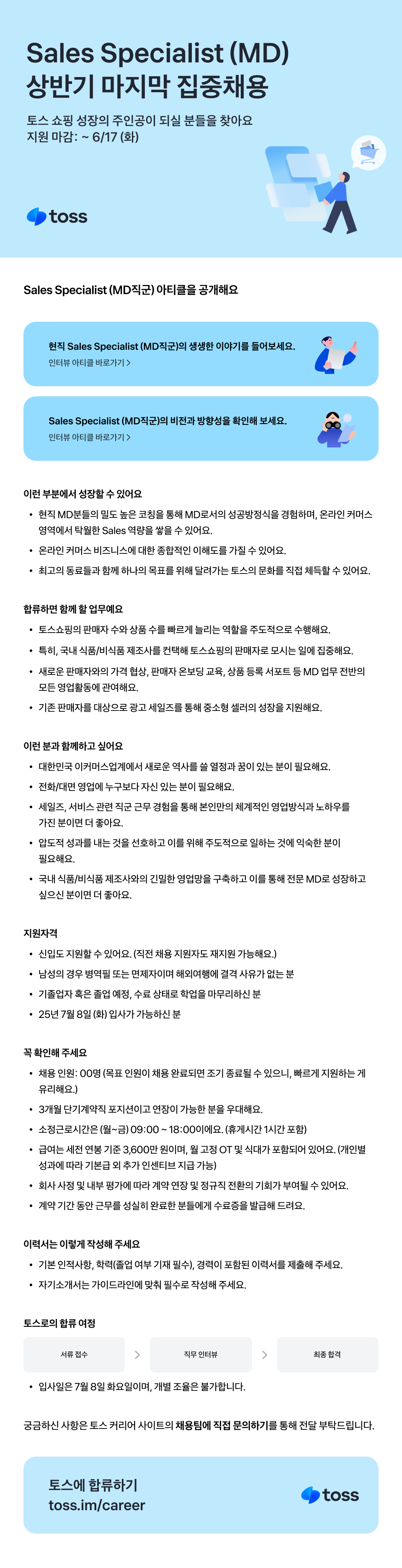 토스 쇼핑 성장의 주인공이 되실 분들을 찾아요 지원 마감: ~6/17 (화) toss Sales Specialist (MD직군) 아티클을 공개해요 현직 Sales Specialist (MD직군)의 생생한 이야기를 들어보세요. 인터뷰 아티클 바로가기> Sales Specialist (MD직군)의 비전과 방향성을 확인해 보세요. 인터뷰 아티클 바로가기> 이런 부분에서 성장할 수 있어요 • 현직 MD분들의 밀도 높은 코칭을 통해 MD로서의 성공방정식을 경험하며, 온라인커머스 영역에서 탁월한 Sales 역량을 쌓을 수 있어요. • 온라인 커머스 비즈니스에 대한 종합적인 이해도를 가질 수 있어요. • 최고의 동료들과 함께 하나의 목표를 위해 달려가는 토스의 문화를 직접 체득할 수 있어요. 합류하면 함께 할 업무예요 • 토스쇼핑의 판매자 수와 상품 수를 빠르게 늘리는 역할을 주도적으로 수행해요. · • 특히, 국내 식품/비식품 제조사를 컨택해 토스쇼핑의 판매자로 모시는 일에 집중해요. 새로운 판매자와의 가격 협상, 판매자 온보딩 교육, 상품 등록 서포트 등 MD 업무 전반의 모든 영업활동에 관여해요. • 기존 판매자를 대상으로 광고세일즈를 통해 중소형 셀러의 성장을 지원해요. 이런 분과 함께하고 싶어요 대한민국 이커머스업계에서 새로운 역사를 쓸 열정과 꿈이 있는 분이 필요해요. • 전화/대면 영업에 누구보다 자신 있는 분이 필요해요. • 세일즈, 서비스 관련 직군 근무 경험을 통해 본인만의 체계적인 영업방식과 노하우를 가진 분이면 더 좋아요. • 압도적 성과를 내는 것을 선호하고 이를 위해 주도적으로 일하는 것에 익숙한 분이 필요해요. • 국내 식품/식품 제조사와의 긴밀한 영업망을 구축하고 이를 통해 전문 MD로 성장하고 싶으신 분이면 더 좋아요. 지원자격 • 신입도 지원할 수 있어요. (직전 채용 지원자도 재지원 가능해요.) • 남성의 경우 병역필 또는 면제자이며 해외여행에 결격사유가 없는 분 • 기졸업자 혹은 졸업 예정, 수료 상태로 학업을 마무리하신 분 • 25년 7월 8일 (화) 입사가 가능하신 분 꼭 확인해주세요 • 채용인원 : 00명 (목표 인원이 채용 완료되면 조기 종료될 수 있으니, 빠르게 지원하는 게 유리해요.) • 3개월 단기계약직 포지션이고 연장이 가능한 분을 우대해요. • 소정근로시간은 (월~금) 09:00~18:00이에요. (휴게시간 1시간 포함) • 급여는 세전 연봉기준 3,600만원이며, 월 고정 OT 및 식대가 포함되어 있어요. (개인별 성과에 따라 기본급 외 추가 인센티브 지급 가능) • 회사 사정 및 내부 평가에 따라 계약 연장 및 정규직 전환의 기회가 부여될 수 있어요. • 계약기간 동안 근무를 성실히 완료한 분들에게 수료증을 발급해 드려요. 이력서는 이렇게 작성해 주세요 • 기본 인적사항, 학력졸업 여부 기재 필수), 경력이 포함된 이력서를 제출해 주세요. • 자기소개서는 가이드라인에 맞춰 필수로 작성해 주세요. 토스로의 합류 여정 서류 접수 직무인터뷰 최종합격 • 입사일은 7월 8일 화요일이며, 개별 조율은 불가합니다. 궁금하신 사항은 토스 커리어 사이트의 채용팀에 직접 문의하기를 통해 전달 부탁드립니다. 토스에 합류하기 toss.im/career toss