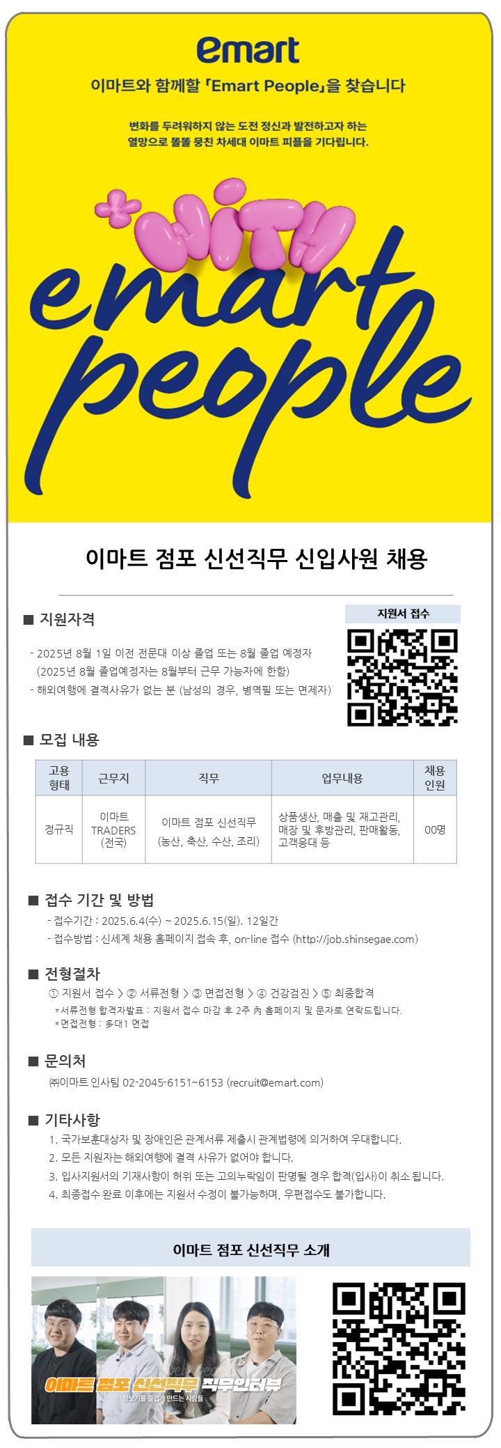 ■ 지원자격 - 2025년 8월 1일 이전 전문대 이상 졸업 또는 8월 졸업 예정자 (2025년 8월 졸업예정자는 8월부터 근무 가능자에 한함) - 해외여행에 결격사유가 없는 분 (남성의 경우, 병역필 또는 면제자) ■모집내용 지원서 접수 고용 채용 근무지 직무 업무내용 형태 인원 이마트 이마트 점포 신선직무 정규직 TRADERS (전국) (농산, 축산, 수산, 조리) 상품생산, 매출 및 재고관리, 매장 및 후방관리, 판매활동, 고객응대 등 00명 ■ 접수 기간 및 방법 - 접수기간 : 2025.6.4(수)~2025.6.15(일). 12일간 - 접수방법 : 신세계 채용 홈페이지 접속 후, on-line 접수 (http://job.shinsegae.com) ■ 전형절차 1 지원서 접수>2 서류전형〉3 면접전형>4 건강검진>5 최종합격 *서류전형 합격자발표: 지원서 접수 마감 후 2주 內 홈페이지 및 문자로 연락드립니다. *면접전형 : 多대1 면접 ■ 문의처 (주)이마트 인사팀 02-2045-6151~6153 (recruit@emart.com) 기타사항 1. 국가보훈대상자 및 장애인은 관계서류 제출시 관계법령에 의거하여 우대합니다. 2. 모든 지원자는 해외여행에 결격 사유가 없어야 합니다. 3. 입사지원서의 기재사항이 허위 또는 고의누락임이 판명될 경우 합격(입사)이 취소 됩니다. 4. 최종접수 완료 이후에는 지원서 수정이 불가능하며, 우편접수도 불가합니다. 이마트 점포 신선직무 소개 이마트 삼학사업부 직무인터뷰 장보기를 즐겁게 만드는 사람들