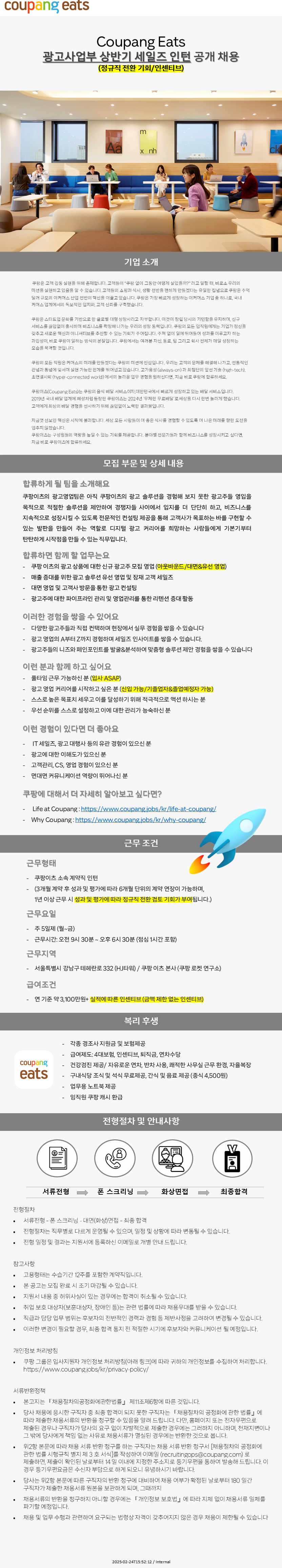 기업 소개 쿠팡은 고객감동 실현을 위해 존재합니다. 고객들이 "쿠팡 없이 그동안 어떻게 살았을까?" 라고 말할 때, 비로소 우리의 미션을 실현하고 있음을 알 수 있습니다. 고객들의 쇼핑과 식사, 생활 전반을 편하게 만들겠다는 유일한 집념으로 쿠팡은 수익 달러 규모의 이커머스 산업 전반의 혁신을 이끌고 있습니다. 쿠팡은 가장 빠르게 성장하는 이커머스 기업 중 하나로, 국내 커머스 업계에서의 독보적인 입지와 고객 신뢰를 구축했습니다. 쿠팡은 스타트업 문화를 기반으로 한 글로벌 대형 상장사라고 자부합니다. 이것이 창립 당시의 기민함을 유지하며, 신규 서비스를 끊임없이 출시하며 비즈니스를 확장해 나가는 우리의 성장 동력입니다. 쿠팡의 모든 임직원에게는 기업가 정신을 갖추고 새로운 혁신과 이니셔티브를 추진할 수 있는 기회가 주어집니다. 주저 없이 일에 뛰어들어 성과를 이루고자 하는 과감성이 바로 쿠팡이 일하는 방식의 본질입니다. 쿠팡에서는 여러분 자신, 동료, 팀 그리고 회사 전체가 매일 성장하는 모습을 목격할 것입니다. 쿠팡의 모든 직원은 커머스의 미래를 만들겠다는 쿠팡의 미션에 진심입니다. 우리는 고객의 문제를 해결해 나가고, 전통적인 관념과 통념에 맞서며 실현 가능한 한계를 뛰어넘고 있습니다. 고가용성 (always-on)과 최첨단의 앞선 기술 (high-tech), 초연결사회 (hyper-connected world) 에서의 놀라운 업무 경험을 원하신다면, 지금 바로 쿠팡에 합류하세요. 쿠팡이츠(Coupang Eats)는 쿠팡의 음식 배달 서비스이자 대한민국에서 빠르게 성장하고 있는 배달 서비스입니다. 2019년 국내 배달 업계에 혜성처럼 등장한 쿠팡이츠는 2024년 '무제한 무료배달'로 세상을 다시 한번 놀라게 했습니다. 고객에게 최상의 배달 경험을 선사하기 위해 끊임없이 노력한 결과물입니다. 지금껏 선보인 혁신은 시작에 불과합니다. 세상 모든 사람들이 더 좋은 식사를 경험할 수 있도록 더 나은 미래를 향한 도전을 멈추지 않겠습니다. 쿠팡이츠는 구성원들의 역량을 높일 수 있는 기회를 제공합니다. 분야별 전문가들과 함께 비즈니스를 성장시키고 싶다면, 지금 바로 쿠팡이츠에 합류하세요. 모집부문 및 상세 내용 합류하게 될 팀을 소개해요 쿠팡이츠의 광고영업팀은 아직 쿠팡이츠의 광고 솔루션을 경험해 보지 못한 광고주들 영입을 목적으로 적절한 솔루션을 제안하여 경쟁자들 사이에서 입지를 더 단단히 하고, 비즈니스를 지속적으로 성장시킬 수 있도록 전문적인 컨설팅 제공을 통해 고객사가 목표하는 바를 구현할 수 있는 발판을 만들어 주는 역할로 디지털 광고 커리어를 희망하는 사람들에게 기본기부터 탄탄하게 시작점을 만들 수 있는 직무입니다. 합류하면 함께 할 업무는요 쿠팡이츠의 광고 상품에 대한 신규 광고주 모집 영업 (아웃바운드/대면&유선 영업) 매출 증대를 위한 광고 솔루션 유선 영업 및 잠재 고객 세일즈 대면 영업 및 고객사 방문을 통한 광고 컨설팅 광고주에 대한 파이프라인 관리 및 영업관리를 통한 리텐션 증대 활동 이러한 경험을 쌓을 수 있어요 다양한 광고주들과 직접 컨택하며 현장에서 실무 경험을 쌓을 수 있습니다 광고 영업의 A부터 Z까지 경험하며 세일즈 인사이트를 쌓을 수 있습니다. 광고주들의 니즈와 페인포인트를 발굴&분석하여 맞춤형 솔루션 제안 경험을 쌓을 수 있습니다 이런 분과 함께 하고 싶어요 풀타임 근무 가능하신분 (입사 ASAP) 광고 영업 커리어를 시작하고 싶은 분 (신입 가능/기졸업자&졸업예정자 가능) 스스로 높은 목표치 세우고 이를 달성하기 위해 적극적으로 액션 하시는 분 - 우선 순위를 스스로 설정하고 이에 대한 관리가 능숙하신 분 이런 경험이 있다면 더 좋아요 IT 세일즈, 광고 대행사 등의 유관 경험이 있으신 분 광고에 대한 이해도가 있으신 분 고객관리, CS, 영업 경험이 있으신 분 면대면 커뮤니케이션 역량이 뛰어나신 분 쿠팡에 대해서 더 자세히 알아보고 싶다면? Life at Coupang :https://www.coupang.jobs/kr/life-at-coupang/ Why Coupang:https://www.coupang.jobs/kr/why-coupang/ 근무조건 근무형태 쿠팡이츠 소속 계약직 인턴 (3개월 계약 후 성과 및 평가에 따라 6개월 단위의 계약 연장이 가능하며, 1년 이상 근무 시 성과 및 평가에 따라 정규직 전환 검토 기회가 부여됩니다.) 근무요일 주 5일제(월~금) 근무시간: 오전 9시 30분 ~ 오후 6시 30분 (점심 1시간 포함) 근무지역 서울특별시 강남구 테헤란로 332 (HJ타워) / 쿠팡이츠 본사(쿠팡 로켓 연구소) 급여조건 연기준 약 3,100만원+ 실적에 따른 인센티브 (금액 제한 없는 인센티브) 복리후생 각종 경조사 지원금 및 보험제공 급여제도: 4대보험, 인센티브, 퇴직금, 연차수당 coupang 건강검진제공/자유로운 연차, 반차 사용, 쾌적한 사무실 근무 환경, 자율복장 eats 구내식당 조식 및 석식 무료제공, 간식 및 음료 제공 (중식 4,500원) 업무용 노트북 제공 임직원 쿠팡 캐시 환급 전형절차 및 안내사항 Z 서류전형 폰 스크리닝 화상면접 최종합격 전형절차 서류전형 -폰 스크리닝 - 대면(화상)면접-최종 합격 전형절차는 직무별로 다르게 운영될 수 있으며, 일정 및 상황에 따라 변동될 수 있습니다. 전형 일정 및 결과는 지원서에 등록하신 이메일로 개별 안내 드립니다. 참고사항 고용형태는 수습기간 12주를 포함한 계약직입니다. 본 공고는 모집 완료 시 조기 마감될 수 있습니다. 지원서 내용 중 허위사실이 있는 경우에는 합격이 취소될 수 있습니다. 취업보호대상자(보훈대상자, 장애인 등)는 관련 법률에 따라 채용우대를 받을 수 있습니다. 직급과 담당업무 범위는 후보자의 전반적인 경력과 경험 등 제반사정을 고려하여 변경될 수 있습니다. 이러한 변경이 필요할 경우, 최종 합격 통지 전 적절한 시기에 후보자와 커뮤니케이션 될 예정입니다. 개인정보 처리방침 쿠팡 그룹은 입사지원자 개인정보 처리방침(아래 링크)에 따라 귀하의 개인정보를 수집하여 처리합니다. https://www.coupang.jobs/kr/privacy-policy/ 서류반환정책 • • 본고지는 「채용절차의 공정화에관한법률」 제11조제6항에 따른 것입니다. 당사 채용에 응시한 구직자 중 최종 합격이 되지 못한 구직자는 「채용절차의 공정화에 관한 법률」에 따라 제출한 채용서류의 반환을 청구할 수 있음을 알려 드립니다. 다만, 홈페이지 또는 전자우편으로 제출된 경우나 구직자가 당사의 요구 없이 자발적으로 제출한 경우에는 그러하지 아니하며, 천재지변이나 그 밖에 당사에게 책임 없는 사유로 채용서류가 멸실된 경우에는 반환한 것으로 봅니다. 위2항 본문에 따라 채용서류 반환청구를 하는 구직자는 채용서류 반환 청구서 [채용절차의 공정화에 관한 법률 시행규칙 별지 제3호 서식]를 작성하여 이메일 (recruitingops@coupang.com) 로 제출하면, 제출이 확인된 날로부터 14일 이내에 지정한 주소지로 등기우편을 통하여 발송해 드립니다. 이 경우 등기우편요금은 수신자 부담으로 하게 되오니 유념하시기 바랍니다. 당사는 위2항 본문에 따른 구직자의 반환 청구에 대비하여 채용 여부가 확정된 날로부터 180일간 구직자가 제출한 채용서류 원본을 보관하게 되며, 그때까지 채용서류의 반환을 청구하지 아니할 경우에는 「개인정보 보호법』에 따라 지체 없이 채용서류 일체를 파기할 예정입니다. 채용 및 업무수행과 관련하여 요구되는 법령상 자격이 갖추어지지 않은 경우 채용이 제한될 수 있습니다 2025-02-24T15:52:12 / Internal
