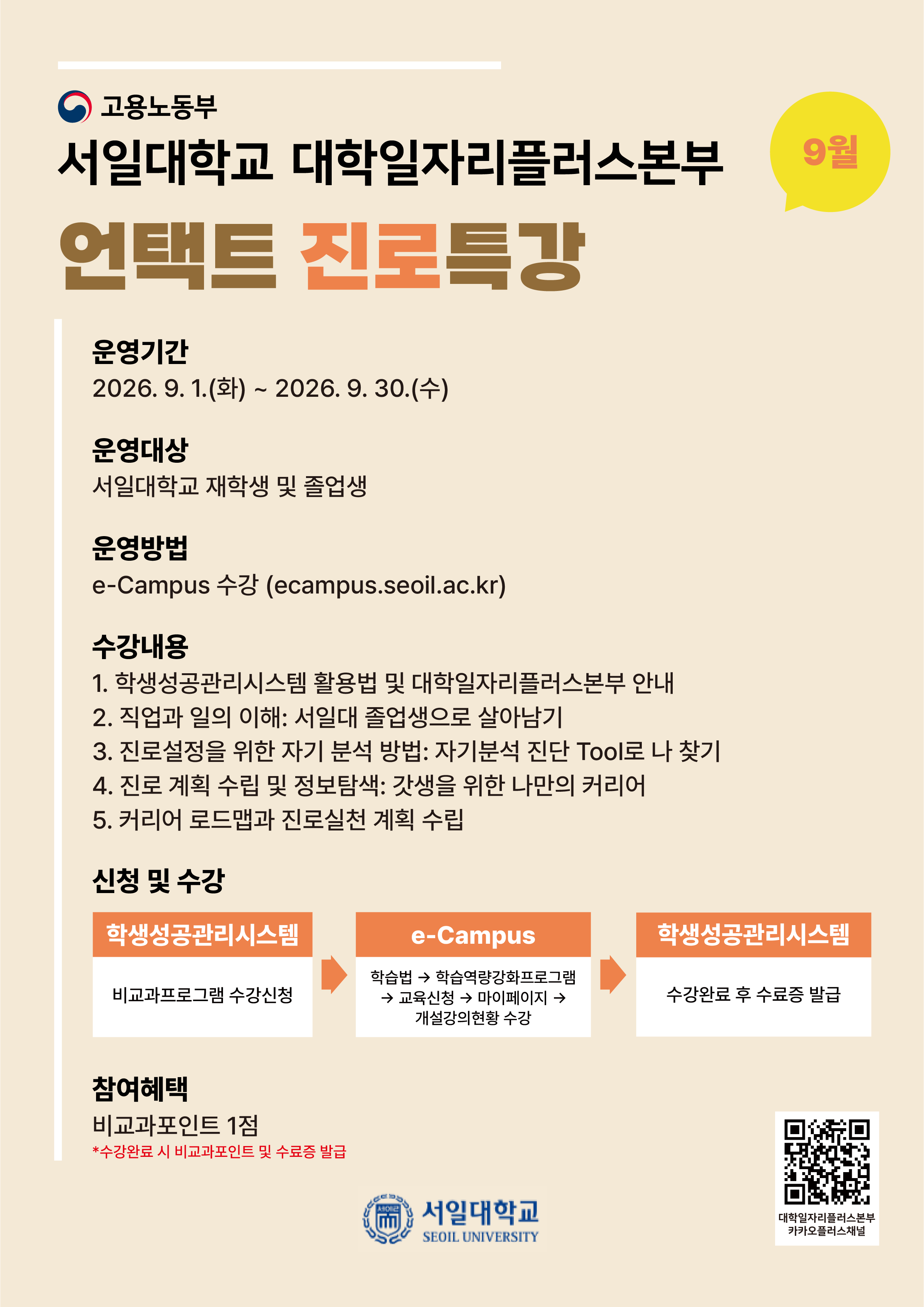 고용노동부 서일대학교 대학일자리플러스본부 언택트 진로특강 운영기간 2026. 9. 1.(화) ~ 2026.9.30.(수) 운영대상 서일대학교 재학생 및 졸업생 운영방법 e-Campus 수강 (ecampus.seoil.ac.kr) 수강내용 1. 학생성공관리시스템 활용법 및 대학일자리플러스본부 안내 2. 직업과 일의 이해: 서일대 졸업생으로 살아남기 3. 진로설정을 위한 자기 분석 방법: 자기분석 진단 Tool로 나 찾기 4. 진로 계획 수립 및 정보탐색: 갓생을 위한 나만의 커리어 5. 커리어 로드맵과 진로실천 계획 수립 신청 및 수강 학생성공관리시스템 비교과프로그램 수강신청 참여혜택 비교과포인트 1점 *수강완료 시 비교과포인트 및 수료증 발급 e-Campus 학습법 학습역량강화프로그램 &rarr; 교육신청 마이페이지 &rarr; 개설강의현황 수강 E 서일대학교 SEOIL UNIVERSITY 9월 학생성공관리시스템 수강완료 후 수료증 발급 대학일자리플러스본부 카카오플러스채널