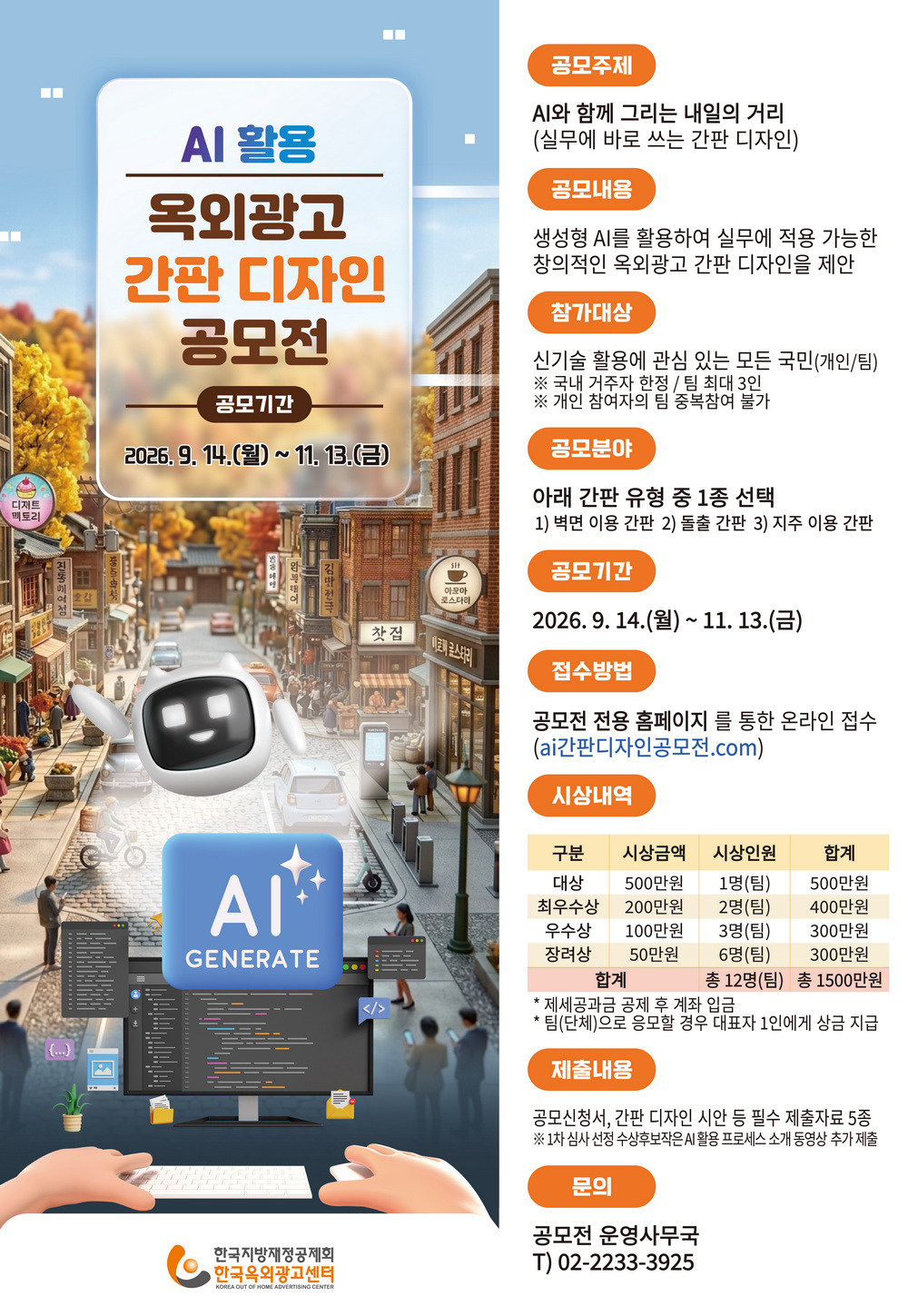 공모주제   AI와 함께 그리는 내일의 거리 (실무에 바로 쓰는 간판 디자인) 참가대상   신기술 활용에 관심 있는 모든 국민(개인/팀) ※ 국내 거주자 한정 / 팀 최대 3인 공모기간   2026. 9. 14.(월) ~ 11. 13.(금) 접수방법   공모전 전용 홈페이지를 통한 온라인 접수 ai간판디자인공모전.com 간판유형   벽면 이용 간판 / 돌출 간판 / 지주 이용 간판 중 1종 선택 시상 규모 총 12명(팀) / 총상금 1,500만원 대상 1명(팀) 500만원 &middot; 최우수상 2명(팀) 각 200만원 우수상 3명(팀) 각 100만원 &middot; 장려상 6명(팀) 각 50만원 주요 제출 내용 ① 공모신청서 &mdash; 디자인 기획 의도, 시안 설명, AI 활용 단계별 프롬프트 및 결과 이미지 등 ② 간판 디자인 시안 &mdash; 정면&middot;측면 도면 1장 + 주&middot;야간 시뮬레이션 1장 ③ 동의서&middot;서약서 &mdash; 개인정보 수집&middot;이용제공, 저작재산권 이용허락, 청렴서약서 등 꼭 안내 부탁드립니다 1차 심사 통과 수상후보작은 결과 발표 후 5일 이내 AI 활용 디자인 프로세스 소개 동영상을 추가 제출해야 합니다. 참가자는 작품 제작 단계부터 실제 AI 활용 및 디자인 작업 과정을 화면 녹화하여 보관해야 합니다.