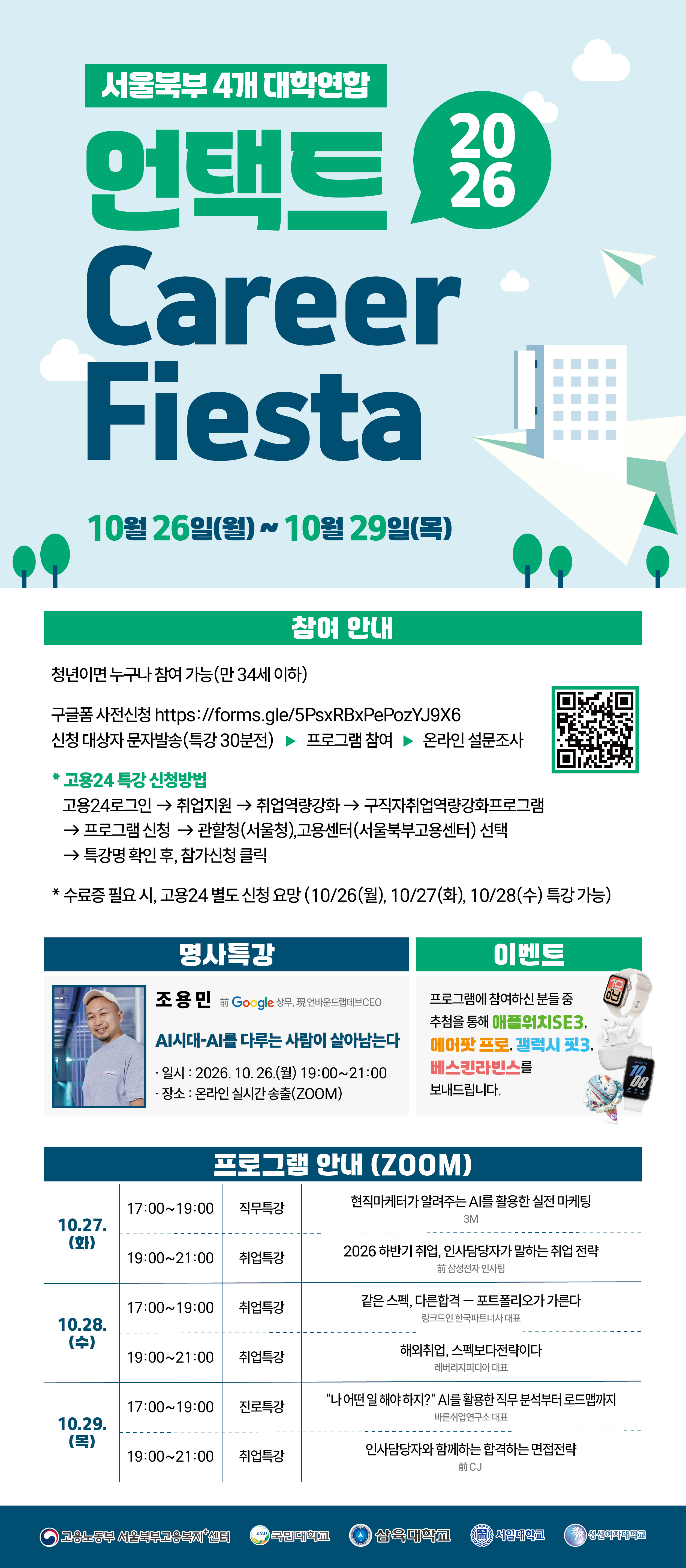 1. 프로그램명: 2026 언택트 Career Fiesta 2. 운영기간: 2026. 10. 26.(월)~10. 29.(목) 3. 운영대상: 서일대학교 재학생 및 졸업생, 조교 4. 운영방법: 실시간 ZOOM 5. 운영내용    운영일자 운영시간 구분 주제 10/26(월) 19:00~21:00 명사특강 AI시대-AI를 다루는 사람이 살아남는다 (조용민) 10/27(화) 17:00~19:00 직무특강 현직마케터가 알려주는 AI를 활용한 실전 마케팅 19:00~21:00 취업특강 2026 하반기 취업, 인사담당자가 말하는 취업 전략 10/28(수) 17:00~19:00 취업특강 같은 스펙, 다른 합격 - 포트폴리오가 가른다 19:00~21:00 취업특강 해외취업, 스펙보다 전략이다 10/29(목) 17:00~19:00 진로특강 '나, 어떤 일 해야하지?' AI를 활용한 직무분석부터 로드맵까지 19:00~21:00 취업특강 인사담당자와 함께하는 합격하는 면접 전략  6. 신청방법    가. 구글폼: 포스터 내 QR코드 스캔    나. 고용24(수료증 발급 희망자): 포스터 내 신청방법 확인        ※고용24를 통한 신청자에 한해 수료증 발급(10/26~10/28 특강에 한함) 7. 신청기한: 각 운영일 기준 1시간 전까지 8. 문의: 대학일자리플러스운영팀 남미진(02-490-7265)