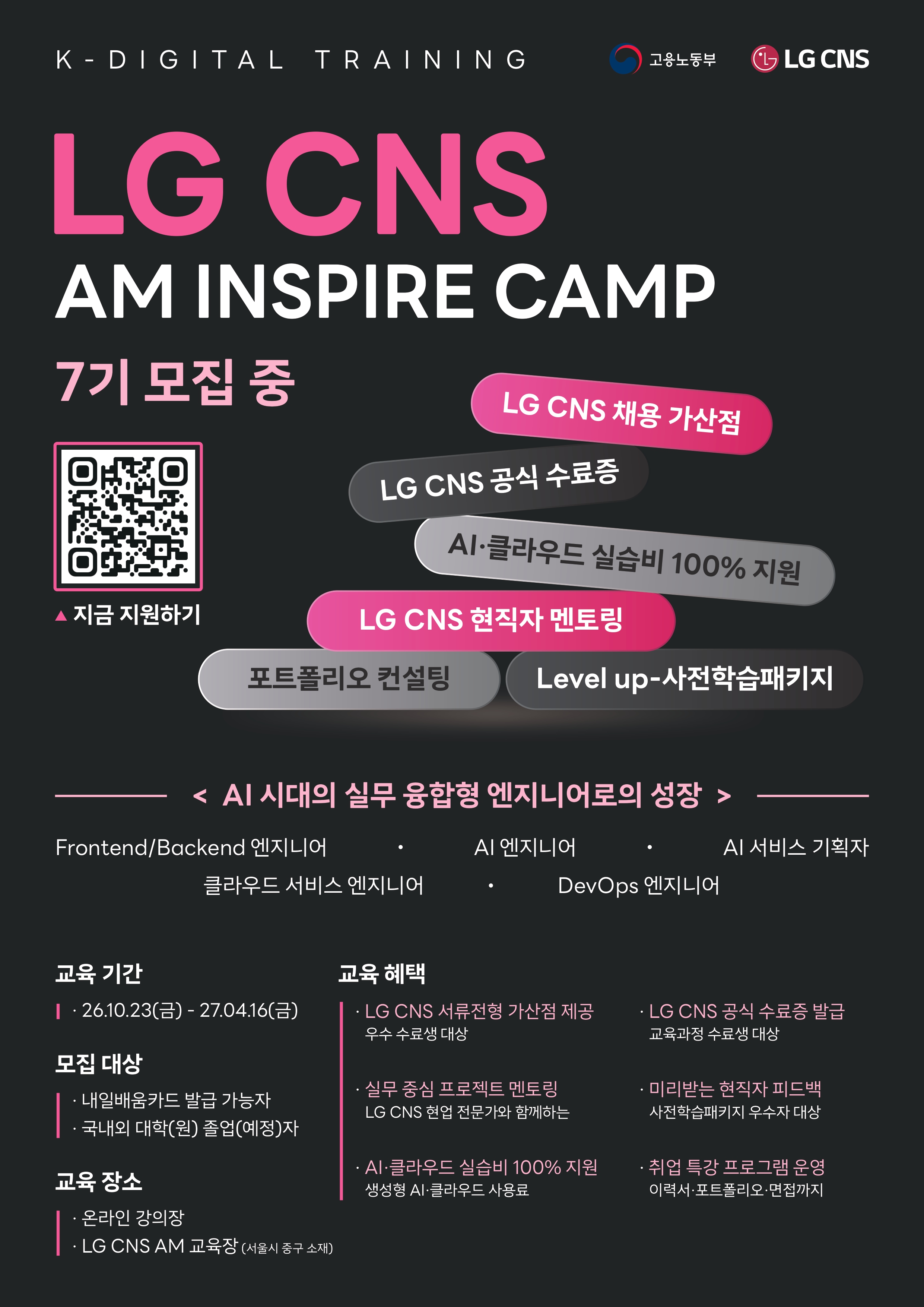LG CNS AM INSPIRE_7기대학홍보용_포스터 ■ 모집 마감 : ~2026.10.12(월) ■ 교육기간 : 2026.10.23(금) ~ 2027.04.16(금) ■ 지원대상 : 국내외 대학(원) 졸업(예정)자 및 국민내일배움카드 발급 가능자 ■ 주요 혜택 : LG CNS 공식 수료증 발급 LG CNS 신입 채용 서류전형 가산점 (우수 수료생) 현직자 멘토링 및 취업 지원 프로그램 AI·클라우드 실습비 100% 지원