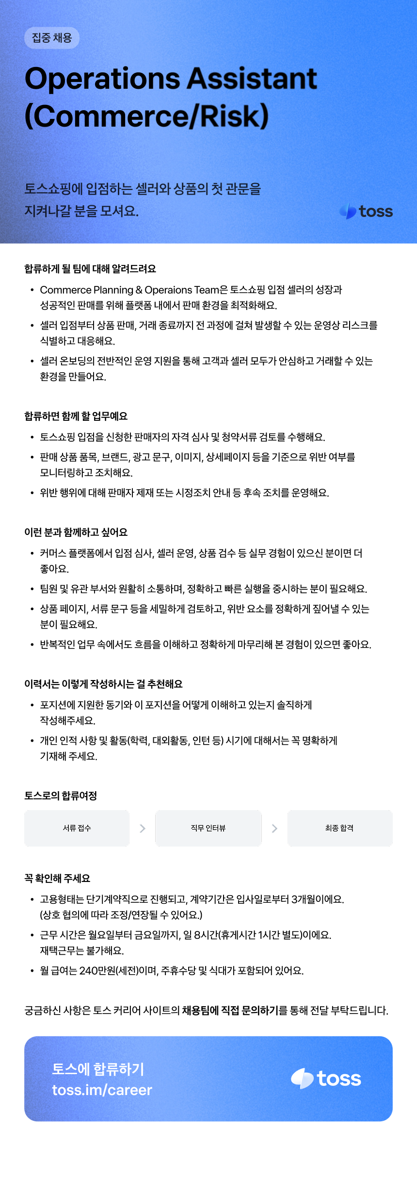 집중 채용 Operations Assistant (Commerce/Risk) 토스쇼핑에 입점하는 셀러와 상품의 첫 관문을 지켜나갈 분을 모셔요. 합류하게 될 팀에 대해 알려드려요 &bull; Commerce Planning & Operaions Team은 토스쇼핑 입점 셀러의 성장과 성공적인 판매를 위해 플랫폼 내에서 판매 환경을 최적화해요. toss &bull; 셀러 입점부터 상품 판매, 거래 종료까지 전 과정에 걸쳐 발생할 수 있는 운영상 리스크를 식별하고 대응해요. &bull; 셀러 온보딩의 전반적인 운영 지원을 통해 고객과 셀러 모두가 안심하고 거래할 수 있는 환경을 만들어요. 합류하면 함께 할 업무예요 &bull; 토스쇼핑 입점을 신청한 판매자의 자격 심사 및 청약서류 검토를 수행해요. &bull; 판매상품 품목, 브랜드, 광고 문구, 이미지, 상세페이지 등을 기준으로 위반 여부를 모니터링하고 조치해요. &bull; 위반행위에 대해 판매자 제재 또는 시정조치 안내 등 후속 조치를 운영해요. 이런 분과 함께하고 싶어요 &bull; 커머스 플랫폼에서 입점 심사, 셀러 운영, 상품 검수 등 실무 경험이 있으신 분이면 더 좋아요. &bull; 팀원 및 유관부서와 원활히 소통하며, 정확하고 빠른 실행을 중시하는 분이 필요해요. &bull; 상품페이지, 서류 문구 등을 세밀하게 검토하고, 위반 요소를 정확하게 짚어낼 수 있는 분이 필요해요. &bull; 반복적인 업무 속에서도 흐름을 이해하고 정확하게 마무리해 본 경험이 있으면 좋아요. 이력서는 이렇게 작성하시는 걸 추천해요 &bull; 포지션에 지원한 동기와 이 포지션을 어떻게 이해하고 있는지 솔직하게 작성해주세요. &bull; 개인 인적사항 및 활동(학력, 대외활동, 인턴 등) 시기에 대해서는 꼭 명확하게 기재해 주세요. 토스로의 합류여정 서류 접수 직무인터뷰 최종 합격 꼭 확인해 주세요 &bull; 고용형태는 단기계약직으로 진행되고, 계약기간은 입사일로부터 3개월이에요. (상호 협의에 따라 조정/연장될 수 있어요.) &bull; 근무시간은 월요일부터 금요일까지, 일 8시간(휴게시간 1시간 별도)이에요. 재택근무는 불가해요. &bull; 월급여는 240만원(세전)이며, 주휴수당 및 식대가 포함되어 있어요. 궁금하신 사항은 토스 커리어 사이트의 채용팀에 직접 문의하기를 통해 전달 부탁드립니다. 토스에 합류하기 toss.im/career toss
